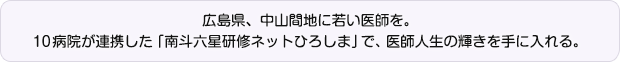 広島県、中山間地に若い医師を。10病院が連携した「南斗六星研修ネットひろしま」で、医師人生の輝きを手に入れる。